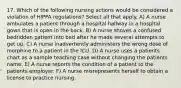 17. Which of the following nursing actions would be considered a violation of HIPPA regulations? Select all that apply. A) A nurse ambulates a patient through a hospital hallway in a hospital gown that is open in the back. B) A nurse shoves a confused bedridden patient into bed after he made several attempts to get up. C) A nurse inadvertently administers the wrong dose of morphine to a patient in the ICU. D) A nurse uses a patients chart as a sample teaching case without changing the patients name. E) A nurse reports the condition of a patient to the patients employer. F) A nurse misrepresents herself to obtain a license to practice nursing.