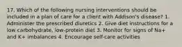 17. Which of the following nursing interventions should be included in a plan of care for a client with Addison's disease? 1. Administer the prescribed diuretics 2. Give diet instructions for a low carbohydrate, low-protein diet 3. Monitor for signs of Na+ and K+ imbalances 4. Encourage self-care activities