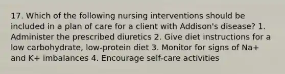 17. Which of the following nursing interventions should be included in a plan of care for a client with Addison's disease? 1. Administer the prescribed diuretics 2. Give diet instructions for a low carbohydrate, low-protein diet 3. Monitor for signs of Na+ and K+ imbalances 4. Encourage self-care activities