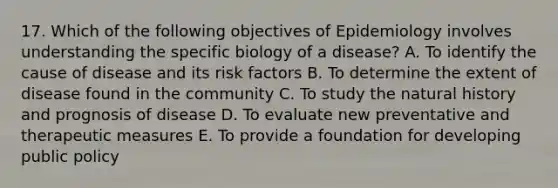 17. Which of the following objectives of Epidemiology involves understanding the specific biology of a disease? A. To identify the cause of disease and its risk factors B. To determine the extent of disease found in the community C. To study the natural history and prognosis of disease D. To evaluate new preventative and therapeutic measures E. To provide a foundation for developing public policy