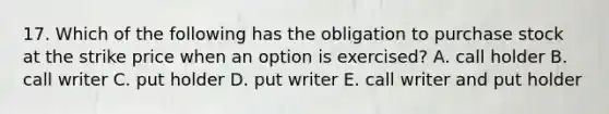 17. Which of the following has the obligation to purchase stock at the strike price when an option is exercised? A. call holder B. call writer C. put holder D. put writer E. call writer and put holder