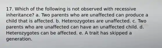 17. Which of the following is not observed with recessive inheritance? a. Two parents who are unaffected can produce a child that is affected. b. Heterozygotes are unaffected. c. Two parents who are unaffected can have an unaffected child. d. Heterozygotes can be affected. e. A trait has skipped a generation.