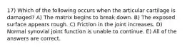 17) Which of the following occurs when the articular cartilage is damaged? A) The matrix begins to break down. B) The exposed surface appears rough. C) Friction in the joint increases. D) Normal synovial joint function is unable to continue. E) All of the answers are correct.