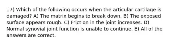 17) Which of the following occurs when the articular cartilage is damaged? A) The matrix begins to break down. B) The exposed surface appears rough. C) Friction in the joint increases. D) Normal synovial joint function is unable to continue. E) All of the answers are correct.