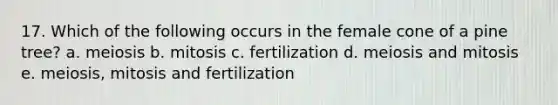 17. Which of the following occurs in the female cone of a pine tree? a. meiosis b. mitosis c. fertilization d. meiosis and mitosis e. meiosis, mitosis and fertilization