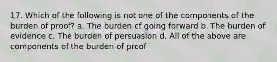 17. Which of the following is not one of the components of the burden of proof? a. The burden of going forward b. The burden of evidence c. The burden of persuasion d. All of the above are components of the burden of proof