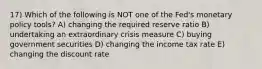 17) Which of the following is NOT one of the Fed's monetary policy tools? A) changing the required reserve ratio B) undertaking an extraordinary crisis measure C) buying government securities D) changing the income tax rate E) changing the discount rate