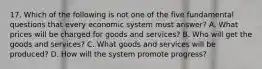 17. Which of the following is not one of the five fundamental questions that every economic system must answer? A. What prices will be charged for goods and services? B. Who will get the goods and services? C. What goods and services will be produced? D. How will the system promote progress?