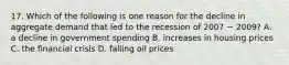 17. Which of the following is one reason for the decline in aggregate demand that led to the recession of 2007 − 2009? A. a decline in government spending B. increases in housing prices C. the financial crisis D. falling oil prices