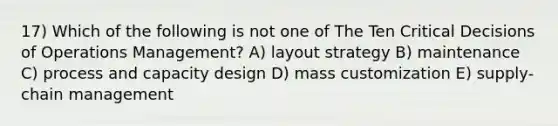 17) Which of the following is not one of The Ten Critical Decisions of Operations Management? A) layout strategy B) maintenance C) process and capacity design D) mass customization E) supply-chain management