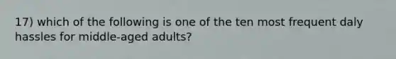 17) which of the following is one of the ten most frequent daly hassles for middle-aged adults?