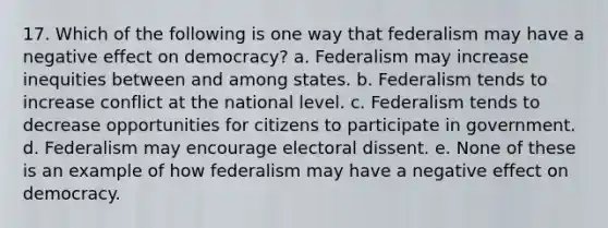 17. Which of the following is one way that federalism may have a negative effect on democracy? a. Federalism may increase inequities between and among states. b. Federalism tends to increase conflict at the national level. c. Federalism tends to decrease opportunities for citizens to participate in government. d. Federalism may encourage electoral dissent. e. None of these is an example of how federalism may have a negative effect on democracy.