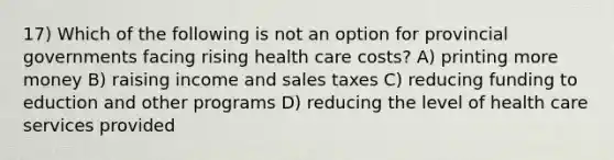 17) Which of the following is not an option for provincial governments facing rising health care costs? A) printing more money B) raising income and sales taxes C) reducing funding to eduction and other programs D) reducing the level of health care services provided