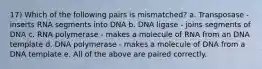 17) Which of the following pairs is mismatched? a. Transposase - inserts RNA segments into DNA b. DNA ligase - joins segments of DNA c. RNA polymerase - makes a molecule of RNA from an DNA template d. DNA polymerase - makes a molecule of DNA from a DNA template e. All of the above are paired correctly.