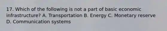 17. Which of the following is not a part of basic economic infrastructure? A. Transportation B. Energy C. Monetary reserve D. Communication systems