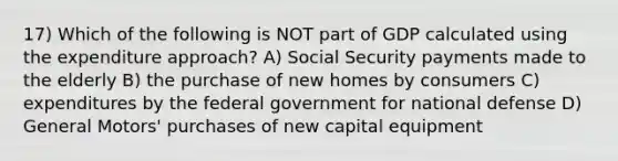 17) Which of the following is NOT part of GDP calculated using the expenditure approach? A) Social Security payments made to the elderly B) the purchase of new homes by consumers C) expenditures by the federal government for national defense D) General Motors' purchases of new capital equipment