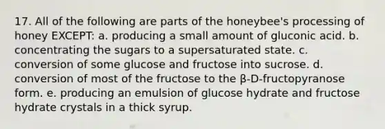 17. All of the following are parts of the honeybee's processing of honey EXCEPT: a. producing a small amount of gluconic acid. b. concentrating the sugars to a supersaturated state. c. conversion of some glucose and fructose into sucrose. d. conversion of most of the fructose to the β-D-fructopyranose form. e. producing an emulsion of glucose hydrate and fructose hydrate crystals in a thick syrup.