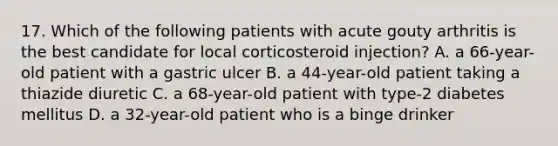 17. Which of the following patients with acute gouty arthritis is the best candidate for local corticosteroid injection? A. a 66-year-old patient with a gastric ulcer B. a 44-year-old patient taking a thiazide diuretic C. a 68-year-old patient with type-2 diabetes mellitus D. a 32-year-old patient who is a binge drinker