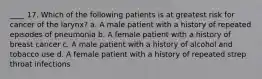 ____ 17. Which of the following patients is at greatest risk for cancer of the larynx? a. A male patient with a history of repeated episodes of pneumonia b. A female patient with a history of breast cancer c. A male patient with a history of alcohol and tobacco use d. A female patient with a history of repeated strep throat infections