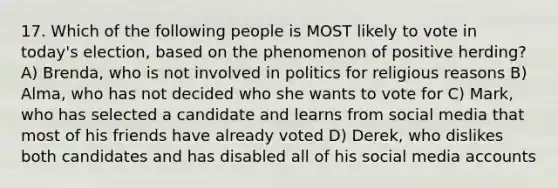 17. Which of the following people is MOST likely to vote in today's election, based on the phenomenon of positive herding? A) Brenda, who is not involved in politics for religious reasons B) Alma, who has not decided who she wants to vote for C) Mark, who has selected a candidate and learns from social media that most of his friends have already voted D) Derek, who dislikes both candidates and has disabled all of his social media accounts