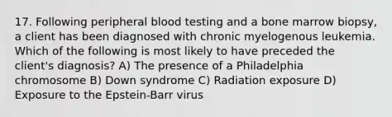 17. Following peripheral blood testing and a bone marrow biopsy, a client has been diagnosed with chronic myelogenous leukemia. Which of the following is most likely to have preceded the client's diagnosis? A) The presence of a Philadelphia chromosome B) Down syndrome C) Radiation exposure D) Exposure to the Epstein-Barr virus