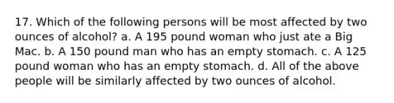 17. Which of the following persons will be most affected by two ounces of alcohol? a. A 195 pound woman who just ate a Big Mac. b. A 150 pound man who has an empty stomach. c. A 125 pound woman who has an empty stomach. d. All of the above people will be similarly affected by two ounces of alcohol.