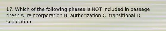 17. Which of the following phases is NOT included in passage rites? A. reincorporation B. authorization C. transitional D. separation