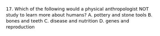 17. Which of the following would a physical anthropologist NOT study to learn more about humans? A. pottery and stone tools B. bones and teeth C. disease and nutrition D. genes and reproduction