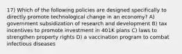 17) Which of the following policies are designed specifically to directly promote technological change in an economy? A) government subsidization of research and development B) tax incentives to promote investment in 401K plans C) laws to strengthen property rights D) a vaccination program to combat infectious diseases