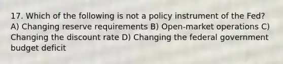 17. Which of the following is not a policy instrument of the Fed? A) Changing reserve requirements B) Open-market operations C) Changing the discount rate D) Changing the federal government budget deficit