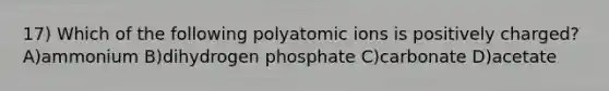 17) Which of the following polyatomic ions is positively charged?A)ammonium B)dihydrogen phosphate C)carbonate D)acetate