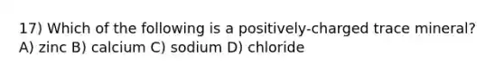 17) Which of the following is a positively-charged trace mineral? A) zinc B) calcium C) sodium D) chloride