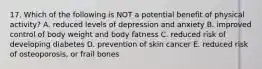 17. Which of the following is NOT a potential benefit of physical activity? A. reduced levels of depression and anxiety B. improved control of body weight and body fatness C. reduced risk of developing diabetes D. prevention of skin cancer E. reduced risk of osteoporosis, or frail bones