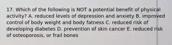 17. Which of the following is NOT a potential benefit of physical activity? A. reduced levels of depression and anxiety B. improved control of body weight and body fatness C. reduced risk of developing diabetes D. prevention of skin cancer E. reduced risk of osteoporosis, or frail bones