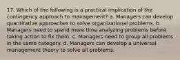 17. Which of the following is a practical implication of the contingency approach to management? a. Managers can develop quantitative approaches to solve organizational problems. b. Managers need to spend more time analyzing problems before taking action to fix them. c. Managers need to group all problems in the same category. d. Managers can develop a universal management theory to solve all problems.