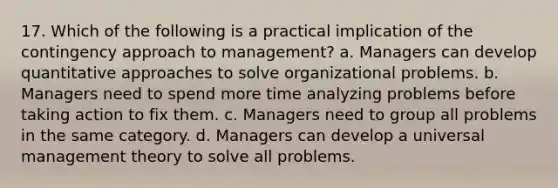 17. Which of the following is a practical implication of the contingency approach to management? a. Managers can develop quantitative approaches to solve organizational problems. b. Managers need to spend more time analyzing problems before taking action to fix them. c. Managers need to group all problems in the same category. d. Managers can develop a universal management theory to solve all problems.