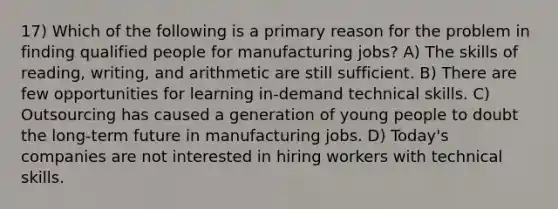 17) Which of the following is a primary reason for the problem in finding qualified people for manufacturing jobs? A) The skills of reading, writing, and arithmetic are still sufficient. B) There are few opportunities for learning in-demand technical skills. C) Outsourcing has caused a generation of young people to doubt the long-term future in manufacturing jobs. D) Today's companies are not interested in hiring workers with technical skills.