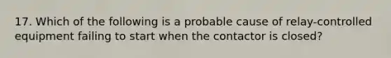 17. Which of the following is a probable cause of relay-controlled equipment failing to start when the contactor is closed?