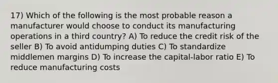 17) Which of the following is the most probable reason a manufacturer would choose to conduct its manufacturing operations in a third country? A) To reduce the credit risk of the seller B) To avoid antidumping duties C) To standardize middlemen margins D) To increase the capital-labor ratio E) To reduce manufacturing costs