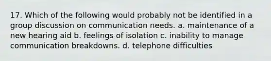 17. Which of the following would probably not be identified in a group discussion on communication needs. a. maintenance of a new hearing aid b. feelings of isolation c. inability to manage communication breakdowns. d. telephone difficulties