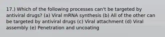 17.) Which of the following processes can't be targeted by antiviral drugs? (a) Viral mRNA synthesis (b) All of the other can be targeted by antiviral drugs (c) Viral attachment (d) Viral assembly (e) Penetration and uncoating