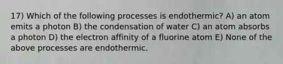 17) Which of the following processes is endothermic? A) an atom emits a photon B) the condensation of water C) an atom absorbs a photon D) the electron affinity of a fluorine atom E) None of the above processes are endothermic.