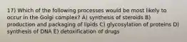 17) Which of the following processes would be most likely to occur in the Golgi complex? A) synthesis of steroids B) production and packaging of lipids C) glycosylation of proteins D) synthesis of DNA E) detoxification of drugs