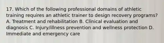 17. Which of the following professional domains of athletic training requires an athletic trainer to design recovery programs? A. Treatment and rehabilitation B. Clinical evaluation and diagnosis C. Injury/illness prevention and wellness protection D. Immediate and emergency care