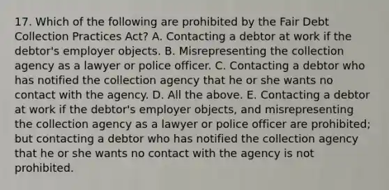 17. Which of the following are prohibited by the Fair Debt Collection Practices Act? A. Contacting a debtor at work if the debtor's employer objects. B. Misrepresenting the collection agency as a lawyer or police officer. C. Contacting a debtor who has notified the collection agency that he or she wants no contact with the agency. D. All the above. E. Contacting a debtor at work if the debtor's employer objects, and misrepresenting the collection agency as a lawyer or police officer are prohibited; but contacting a debtor who has notified the collection agency that he or she wants no contact with the agency is not prohibited.