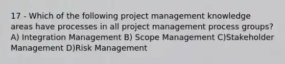 17 - Which of the following project management knowledge areas have processes in all project management process groups? A) Integration Management B) Scope Management C)Stakeholder Management D)Risk Management