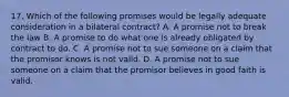 17. Which of the following promises would be legally adequate consideration in a bilateral contract? A. A promise not to break the law B. A promise to do what one is already obligated by contract to do. C. A promise not to sue someone on a claim that the promisor knows is not valid. D. A promise not to sue someone on a claim that the promisor believes in good faith is valid.