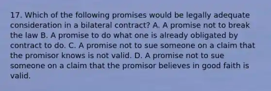 17. Which of the following promises would be legally adequate consideration in a bilateral contract? A. A promise not to break the law B. A promise to do what one is already obligated by contract to do. C. A promise not to sue someone on a claim that the promisor knows is not valid. D. A promise not to sue someone on a claim that the promisor believes in good faith is valid.