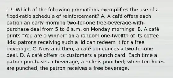 17. Which of the following promotions exemplifies the use of a fixed-ratio schedule of reinforcement? A. A café offers each patron an early morning two-for-one free-beverage-with-purchase deal from 5 to 6 a.m. on Monday mornings. B. A café prints "You are a winner" on a random one-twelfth of its coffee lids; patrons receiving such a lid can redeem it for a free beverage. C. Now and then, a café announces a two-for-one deal. D. A café offers its customers a punch card. Each time a patron purchases a beverage, a hole is punched; when ten holes are punched, the patron receives a free beverage.