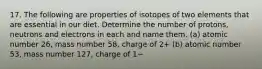 17. The following are properties of isotopes of two elements that are essential in our diet. Determine the number of protons, neutrons and electrons in each and name them. (a) atomic number 26, mass number 58, charge of 2+ (b) atomic number 53, mass number 127, charge of 1−